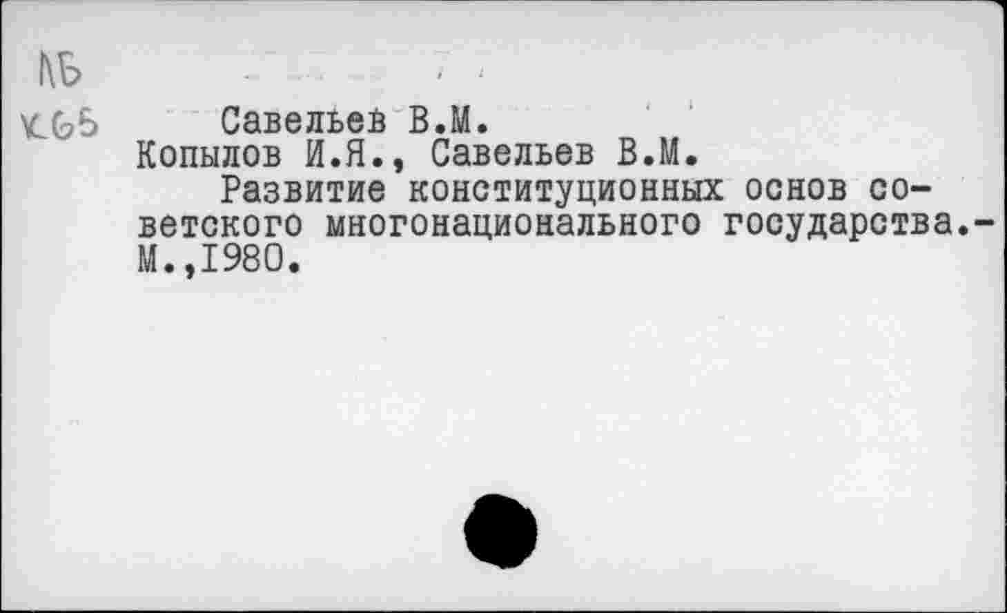 ﻿1\Б	•’	--
\СС?5 Савельев В.М.
Копылов И.Я., Савельев В.М.
Развитие конституционных основ советского многонационального государства.-М.,198О.